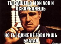 ты зашел в мой аск и оскорбляешь но ты даже не говоришь братан