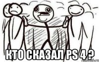  КТО СКАЗАЛ PS 4 ?