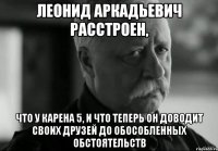 ЛЕОНИД АРКАДЬЕВИЧ РАССТРОЕН, ЧТО У КАРЕНА 5, И ЧТО ТЕПЕРЬ ОН ДОВОДИТ СВОИХ ДРУЗЕЙ ДО ОБОСОБЛЕННЫХ ОБСТОЯТЕЛЬСТВ