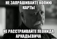 НЕ ЗАПРАШИВАЙТЕ КОПИЮ КАРТЫ НЕ РАССТРАИВАЙТЕ ЛЕОНИДА АРКАДЬЕВИЧА