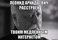 Леонид Аркадьевич расстроен Твоим медленным интернетом