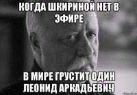 когда шкириной нет в эфире в мире грустит один леонид аркадьевич
