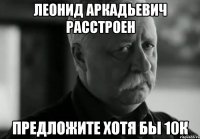 Леонид Аркадьевич расстроен предложите хотя бы 10к