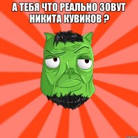 А тебя что реально зовут Никита Кувиков ? 