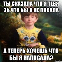 ты сказала что я тебя зб,что бы я не писала а теперь хочешь что бы я написала?