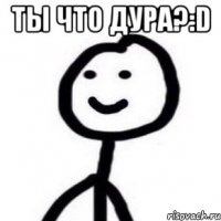 Ты что дура?:D 