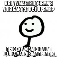 вы думаете почему я улыбаюсь всё время? просто у собачек такая щёлка маленькая,приятно