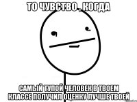 то чувство , когда самый тупой человек в твоем классе получил оценку лучше твоей