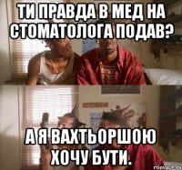 Ти правда в мед на стоматолога подав? А я вахтьоршою хочу бути.