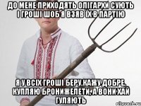 до мене приходять олігархи сують і гроші шоб я взяв їх в партію я у всіх гроші беру,кажу добре, купляю бронижелети, а вони хай гуляють