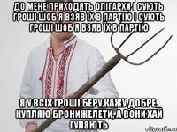 до мене приходять олігархи і сують гроші шоб я взяв їх в партію і сують гроші шоб я взяв їх в партію я у всіх гроші беру,кажу добре, купляю бронижелети, а вони хай гуляють