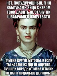 Нет, полудурошный, я ни каблуками яйца с хером твои давить не стану, ни швабрами в жопу ебсти , у меня другие методы, и если ты на себе их ещё не ощутил, лучше и впредь от меня и таких же как я подальше держись...
