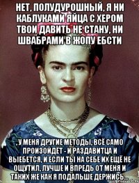 Нет, полудурошный, я ни каблуками яйца с хером твои давить не стану, ни швабрами в жопу ебсти , у меня другие методы, всё само произойдёт - и раздавитца и выебется, и если ты на себе их ещё не ощутил, лучше и впредь от меня и таких же как я подальше держись...
