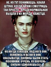 Не, ну тут понимаешь, какая штука, когда на них смотришь так просто - вроде нормальная вышла у их морда, кажетца. Но когда узнаёшь, под кого они лепились и на кого они, оказыватца, должны были стать похожими, оччень, ну ооочень сильно удивляешьса!
