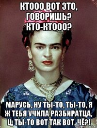 Ктооо вот это, говоришь? Кто-ктооо? Марусь, ну ты-то, ты-то, я ж тебя учила разбиратца, Ц, ты-то вот так вот, чё?!