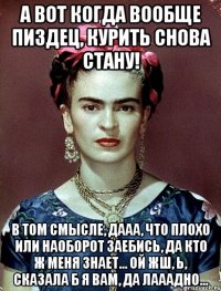 А вот когда вообще пиздец, курить снова стану! В том смысле, дааа, что плохо или наоборот заебись, да кто ж меня знает... ой жш, Ь, сказала б я вам, да лааадно...
