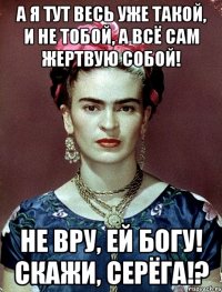 А я тут весь уже такой, и не тобой, а всё сам жертвую собой! Не вру, ей Богу! Скажи, Серёга!?