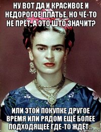 Ну вот да и красивое и недорогое платье, но чё-то не прёт, а это што значит? Или этой покупке другое время или рядом ещё более подходящее где-то ждёт...