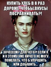 Купить хлеб в 8 раз дороже, чтобы вкусы посравнивать?! Зачеееем? Для чего?! Если я и к этому уже ничего не могу пожелать, что б улучшить или добавить...