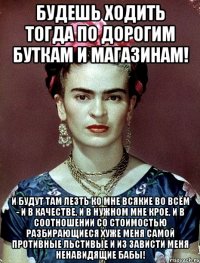 Будешь ходить тогда по дорогим буткам и магазинам! И будут там лезть ко мне всякие во всём - и в качестве, и в нужном мне крое, и в соотношении со стоимостью разбирающиеся хуже меня самой противные льстивые и из зависти меня ненавидящие бабы!