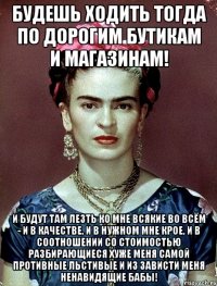 Будешь ходить тогда по дорогим бутикам и магазинам! И будут там лезть ко мне всякие во всём - и в качестве, и в нужном мне крое, и в соотношении со стоимостью разбирающиеся хуже меня самой противные льстивые и из зависти меня ненавидящие бабы!