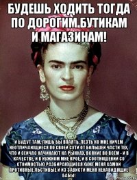 Будешь ходить тогда по дорогим бутикам и магазинам! И будут там, лишь бы впаять, лезть ко мне ничем неотличающиеся по своей сути от большей части тех, что и сейчас начинают на рынках, всякие во всём - и в качестве, и в нужном мне крое, и в соотношении со стоимостью разбирающиеся хуже меня самой противные льстивые и из зависти меня ненавидящие бабы!
