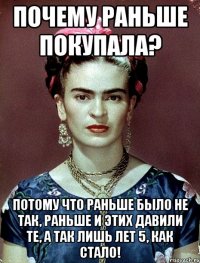 Почему раньше покупала? Потому что раньше было не так, раньше и этих давили те, а так лишь лет 5, как стало!