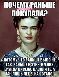 Почему раньше покупала? Потому что раньше было не так, раньше и этих, и у них ерунда висела, давили те, а так лишь лет 5, как стало!
