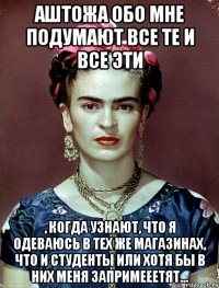 АШТОЖА обо мне подумают все те и все эти , когда узнают, что я одеваюсь в тех же магазинах, что и студенты или хотя бы в них меня запримееетят...