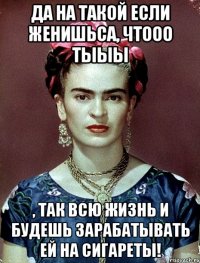 Да на такой если женишьса, чтооо тыыы , так всю жизнь и будешь зарабатывать ей на сигареты!