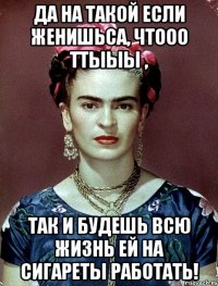 Да на такой если женишьса, чтооо ттыыы , так и будешь всю жизнь ей на сигареты работать!