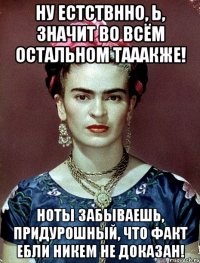 Ну естствнно, Ь, значит во всём остальном тааакже! Ноты забываешь, придурошный, что факт ебли никем не доказан!