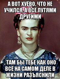 А вот хуёво, что не учился, а всё путями другими , там бы тебе как оно всё на самом деле в жизни разъяснили