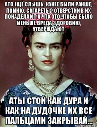 АТО ещё слышь, какее были ранше, помню, сигареты? Отверстий в их понаделают и что это чтобы было меньше вреда здоровию, утверждают АТЫ стой как дура и как на дудочке их все пальцами закрывай...