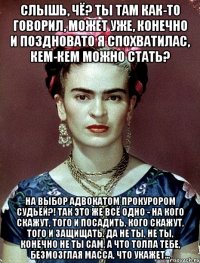 Слышь, чё? Ты там как-то говорил, может уже, конечно и поздновато я спохватилас, кем-кем можно стать? На выбор адвокатом прокурором судьёй?! Так это же всё одно - на кого скажут, того и посадить, кого скажут, того и защищать. Да не ты, не ты, конечно не ты сам, а что толпа тебе, безмозглая масса, что укажет...