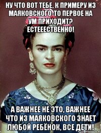 Ну что вот тебе, к примеру из Маяковского-то первое на ум приходит? Естееественно! А важнее не это, важнее что из Маяковского знает любой ребёнок, все дети!