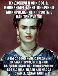 Их доххуя и они все, Ь, мииирныее такие, обычные мииирненькие и простые как три рубля! А ты слооожный, с трудным харааактером, перед ими выделяешься, как неосторожно.. Вот и делай, делай как масса скажет, делай, бля!
