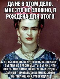 Да не в этом дело, мне это не сложно, я рождена для этого Но ты знаешь сам, что я вытаскивала бы тебя из трясины, а ты бы мне, что это ты мне помог, помогаешь и будешь дальше помогать со всеми из этого вытекающими, утверждал!