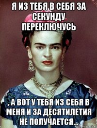 Я из тебя в себя за секунду переключусь , а вот у тебя из себя в меня и за десятилетия не получается...