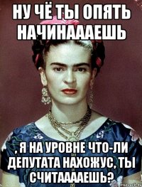 Ну чё ты опять начинаааешь , я на уровне что-ли депутата нахожус, ты считааааешь?