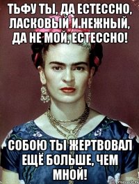 Тьфу ты, да естессно, ласковый и нежный, да не мой, естессно! Собою ты жертвовал ещё больше, чем мной!