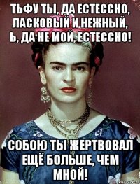 Тьфу ты, да естессно, ласковый и нежный, Ь, да не мой, естессно! Собою ты жертвовал ещё больше, чем мной!