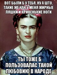 Вот были б у тебя, ну а што, такие же как у меня жирные ляшки и кривенькие ноги , ты тоже б пользовалас такой любовию в народе