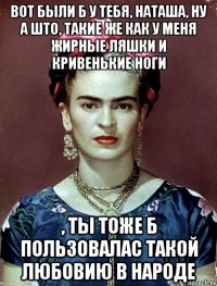 Вот были б у тебя, Наташа, ну а што, такие же как у меня жирные ляшки и кривенькие ноги , ты тоже б пользовалас такой любовию в народе
