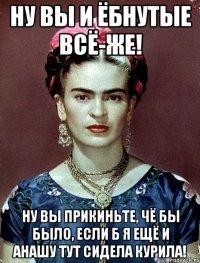 Ну вы и ёбнутые всё-же! Ну вы прикиньте, чё бы было, если б я ещё и анашу тут сидела курила!