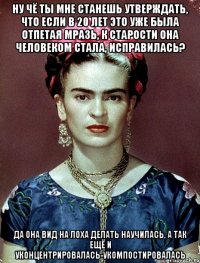 Ну чё ты мне станешь утверждать, что если в 20 лет это уже была отпетая мразь, к старости она человеком стала, исправилась? Да она вид на лоха делать научилась, а так ещё и уконцентрировалась-укомпостировалась