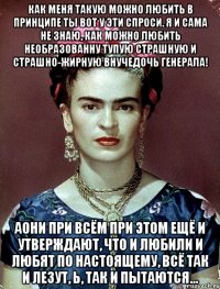 Как меня такую можно любить в принципе ты вот у эти спроси. Я и сама не знаю, как можно любить необразованну тупую страшную и страшно-жирную внучедочь генерала! АОни при всём при этом ещё и утверждают, что и любили и любят по настоящему, всё так и лезут, Ь, так и пытаются...