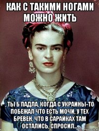 Как с такими ногами можно жить , ты б падла, когда с Украины-то побежал что есть мочи, у тех брёвен, что в сарайках там остались, спросил...