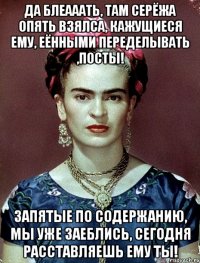 Да блеааать, там Серёжа опять взялса, кажущиеся ему, еёнными переделывать ,посты! Запятые по содержанию, мы уже заеблись, сегодня расставляешь ему ты!