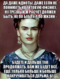 Да даже идиоты, даже если не понимать квантовую физику, ну трезвый ж расчёт должен быть, не по баблу, а по жизни - будете и дальше так продолжать, вам же будет всё ещё только больше и больше накручиваться дерьма, ь!